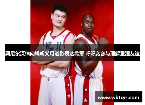 奥尼尔深情向姚明父母道歉表达歉意 呼吁宽容与理解重建友谊