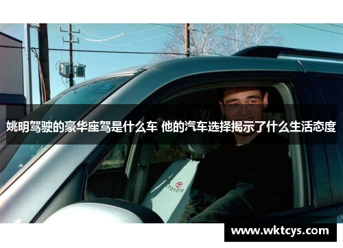 姚明驾驶的豪华座驾是什么车 他的汽车选择揭示了什么生活态度