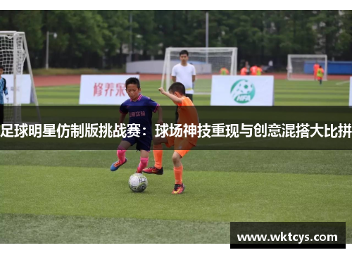 足球明星仿制版挑战赛：球场神技重现与创意混搭大比拼