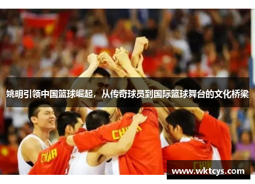 姚明引领中国篮球崛起，从传奇球员到国际篮球舞台的文化桥梁