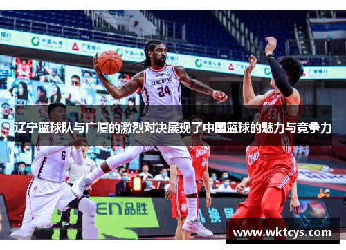 辽宁篮球队与广厦的激烈对决展现了中国篮球的魅力与竞争力